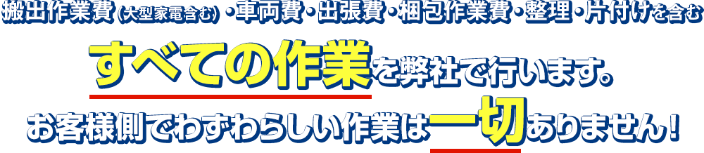搬出作業費(大型家電含む)・車両費・出張費・梱包作業費・整理・片付けを含むすべての作業を弊社で行います。お客様側でわずわらしい作業は一切ありません!